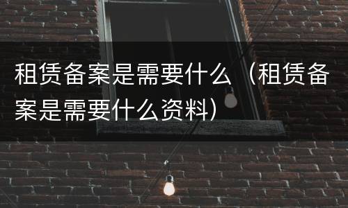租赁备案是需要什么（租赁备案是需要什么资料）