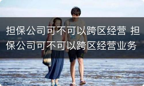 担保公司可不可以跨区经营 担保公司可不可以跨区经营业务