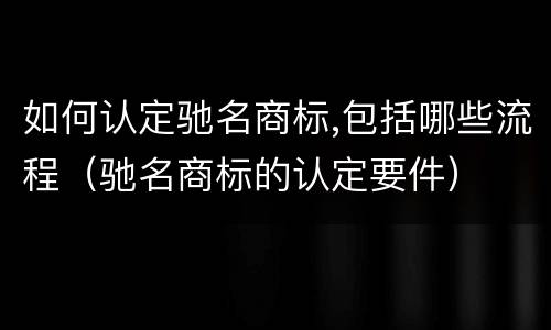 如何认定驰名商标,包括哪些流程（驰名商标的认定要件）