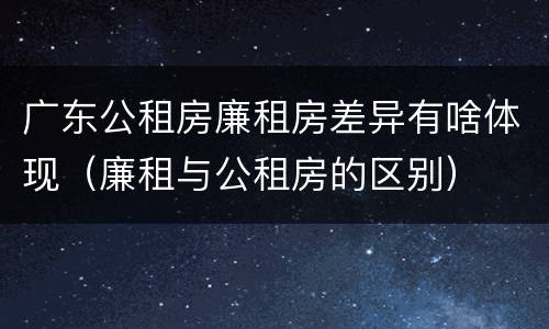 广东公租房廉租房差异有啥体现（廉租与公租房的区别）