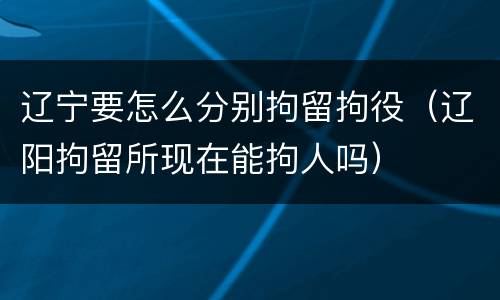 辽宁要怎么分别拘留拘役（辽阳拘留所现在能拘人吗）
