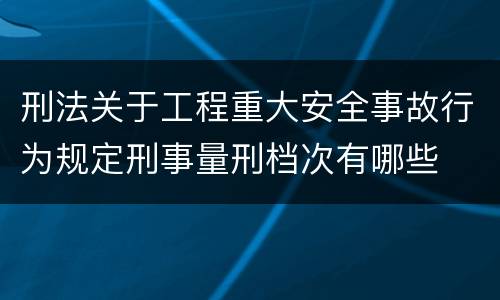 刑法关于工程重大安全事故行为规定刑事量刑档次有哪些