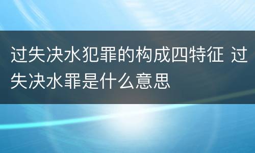 过失决水犯罪的构成四特征 过失决水罪是什么意思