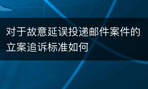 对于故意延误投递邮件案件的立案追诉标准如何