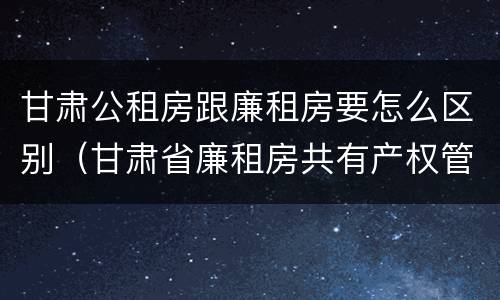 甘肃公租房跟廉租房要怎么区别（甘肃省廉租房共有产权管理办法）