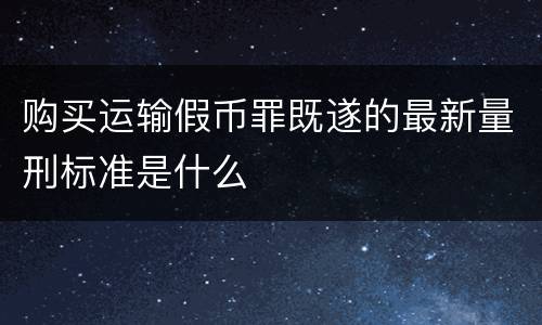 购买运输假币罪既遂的最新量刑标准是什么