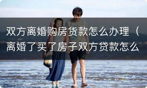 双方离婚购房货款怎么办理（离婚了买了房子双方贷款怎么办）