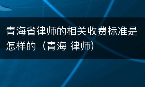 青海省律师的相关收费标准是怎样的（青海 律师）