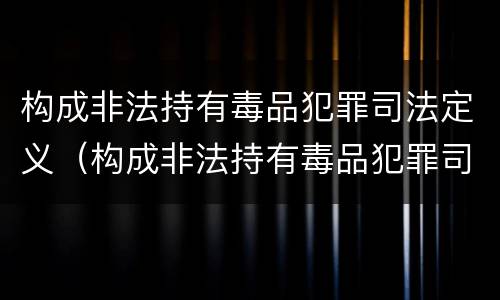 构成非法持有毒品犯罪司法定义（构成非法持有毒品犯罪司法定义是什么）