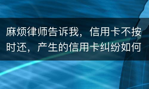 麻烦律师告诉我，信用卡不按时还，产生的信用卡纠纷如何处理