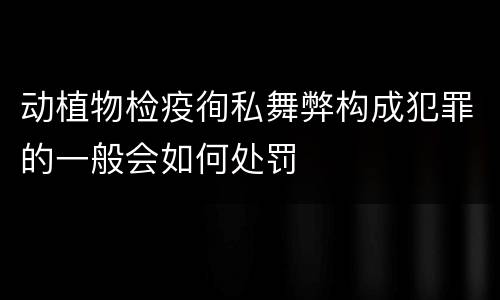 动植物检疫徇私舞弊构成犯罪的一般会如何处罚