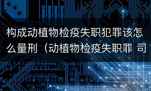 构成动植物检疫失职犯罪该怎么量刑（动植物检疫失职罪 司法解释）