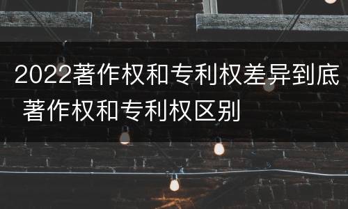 2022著作权和专利权差异到底 著作权和专利权区别