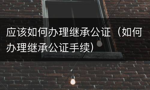 应该如何办理继承公证（如何办理继承公证手续）