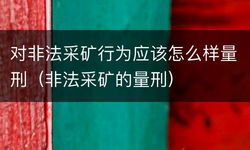 对非法采矿行为应该怎么样量刑（非法采矿的量刑）