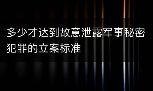 多少才达到故意泄露军事秘密犯罪的立案标准