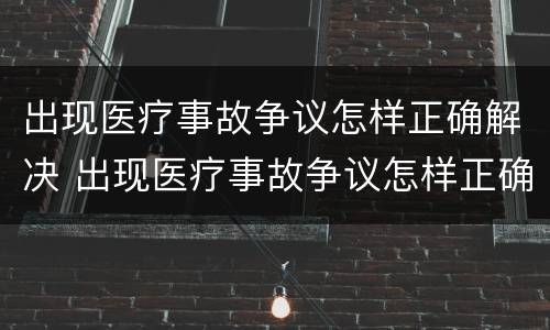 出现医疗事故争议怎样正确解决 出现医疗事故争议怎样正确解决方法
