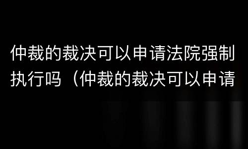 仲裁的裁决可以申请法院强制执行吗（仲裁的裁决可以申请法院强制执行吗）