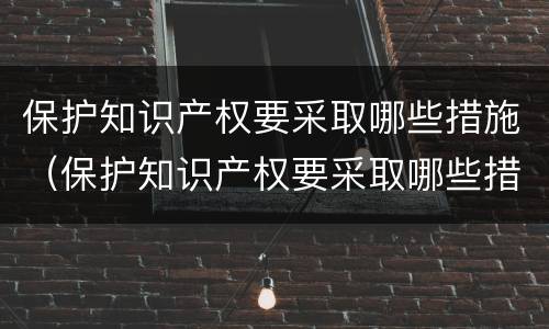 保护知识产权要采取哪些措施（保护知识产权要采取哪些措施和方法）