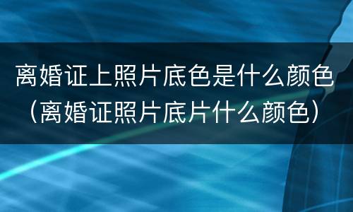 离婚证上照片底色是什么颜色（离婚证照片底片什么颜色）
