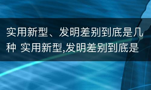 实用新型、发明差别到底是几种 实用新型,发明差别到底是几种类型