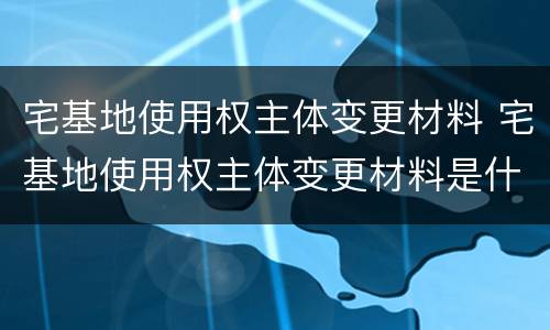 宅基地使用权主体变更材料 宅基地使用权主体变更材料是什么