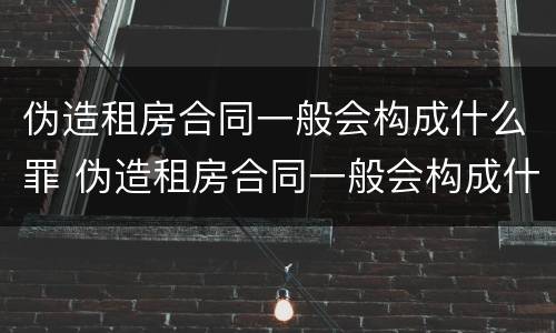 伪造租房合同一般会构成什么罪 伪造租房合同一般会构成什么罪名
