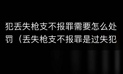 犯丢失枪支不报罪需要怎么处罚（丢失枪支不报罪是过失犯罪吗）