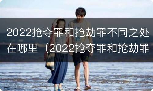 2022抢夺罪和抢劫罪不同之处在哪里（2022抢夺罪和抢劫罪不同之处在哪里呢）