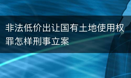 非法低价出让国有土地使用权罪怎样刑事立案