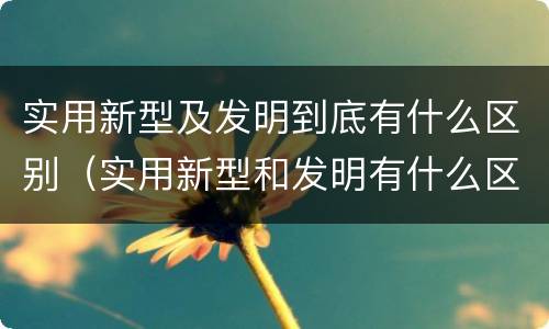 实用新型及发明到底有什么区别（实用新型和发明有什么区别）