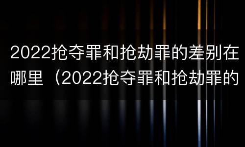 2022抢夺罪和抢劫罪的差别在哪里（2022抢夺罪和抢劫罪的差别在哪里呢）