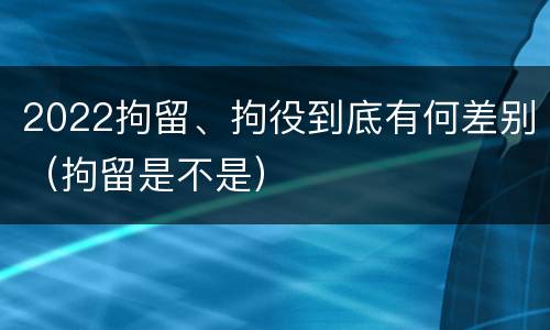 2022拘留、拘役到底有何差别（拘留是不是）