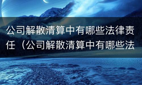 公司解散清算中有哪些法律责任（公司解散清算中有哪些法律责任）