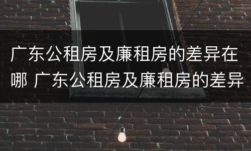 广东公租房及廉租房的差异在哪 广东公租房及廉租房的差异在哪查