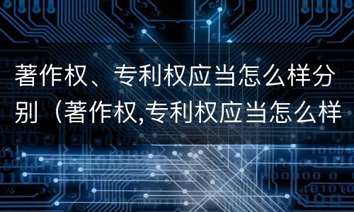 著作权、专利权应当怎么样分别（著作权,专利权应当怎么样分别使用）