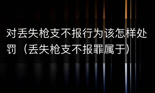 对丢失枪支不报行为该怎样处罚（丢失枪支不报罪属于）