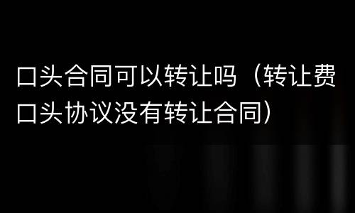 口头合同可以转让吗（转让费口头协议没有转让合同）