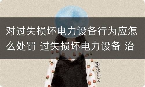 对过失损坏电力设备行为应怎么处罚 过失损坏电力设备 治安处罚