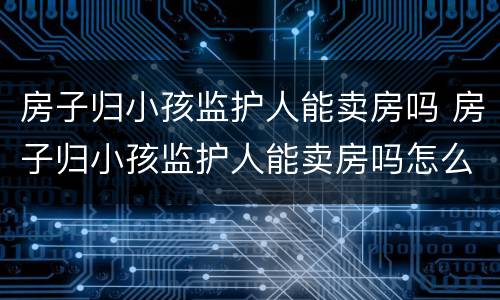 房子归小孩监护人能卖房吗 房子归小孩监护人能卖房吗怎么办