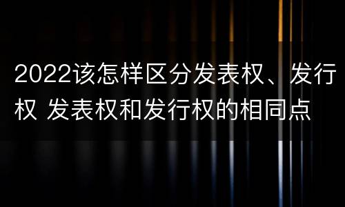 2022该怎样区分发表权、发行权 发表权和发行权的相同点