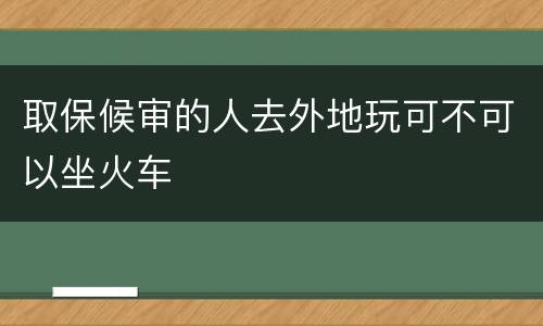 取保候审的人去外地玩可不可以坐火车