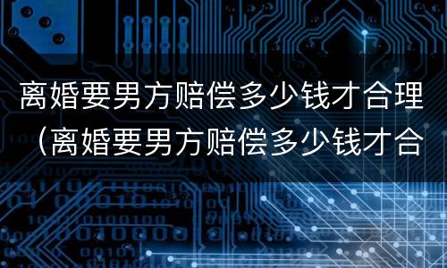 离婚要男方赔偿多少钱才合理（离婚要男方赔偿多少钱才合理一些）