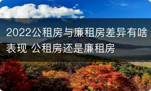 2022公租房与廉租房差异有啥表现 公租房还是廉租房