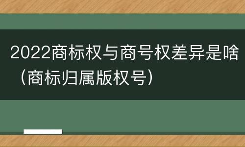 2022商标权与商号权差异是啥（商标归属版权号）