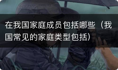 在我国家庭成员包括哪些（我国常见的家庭类型包括）
