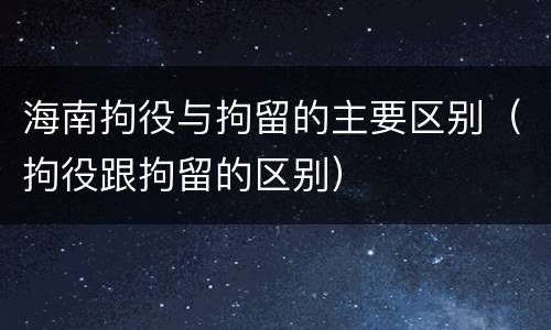 海南拘役与拘留的主要区别（拘役跟拘留的区别）