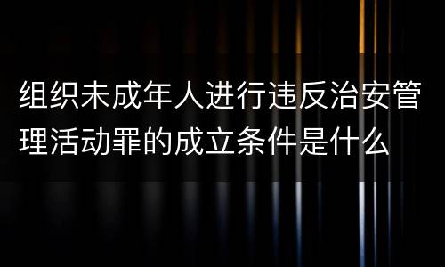 组织未成年人进行违反治安管理活动罪的成立条件是什么