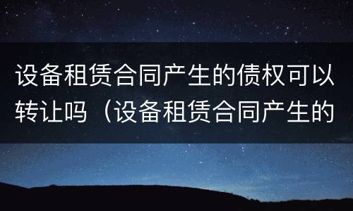 设备租赁合同产生的债权可以转让吗（设备租赁合同产生的债权可以转让吗）