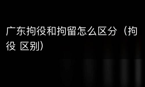 广东拘役和拘留怎么区分（拘役 区别）